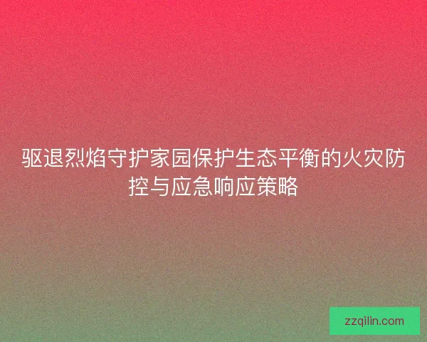 驱退烈焰守护家园保护生态平衡的火灾防控与应急响应策略