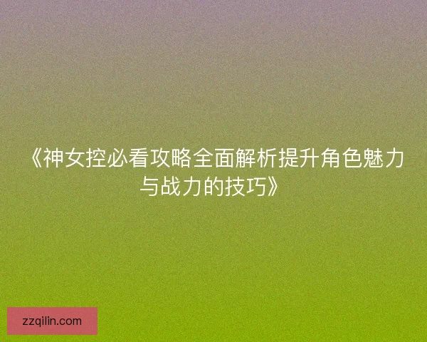 《神女控必看攻略全面解析提升角色魅力与战力的技巧》