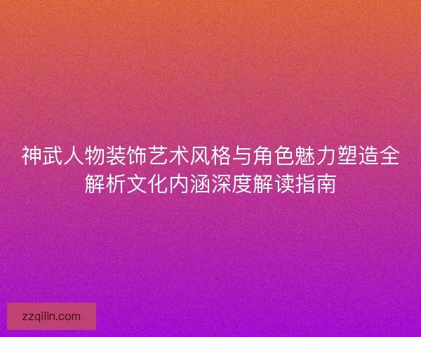 神武人物装饰艺术风格与角色魅力塑造全解析文化内涵深度解读指南