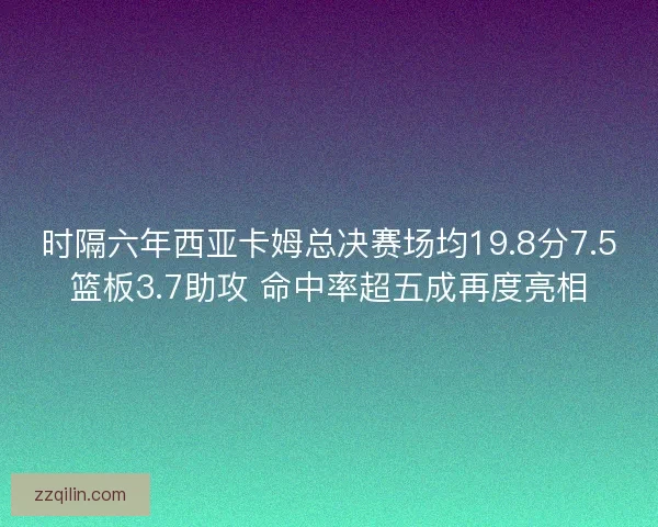 时隔六年西亚卡姆总决赛场均19.8分7.5篮板3.7助攻 命中率超五成再度亮相 时隔六年西亚卡姆总决赛场均19.8分7.5篮板3.7助攻 命中率超五成再度亮相