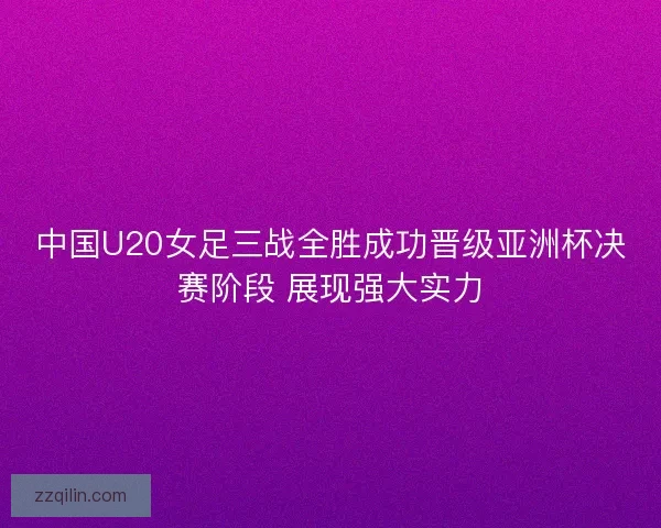 中国U20女足三战全胜成功晋级亚洲杯决赛阶段 展现强大实力