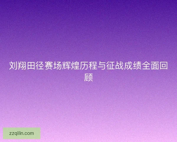刘翔田径赛场辉煌历程与征战成绩全面回顾