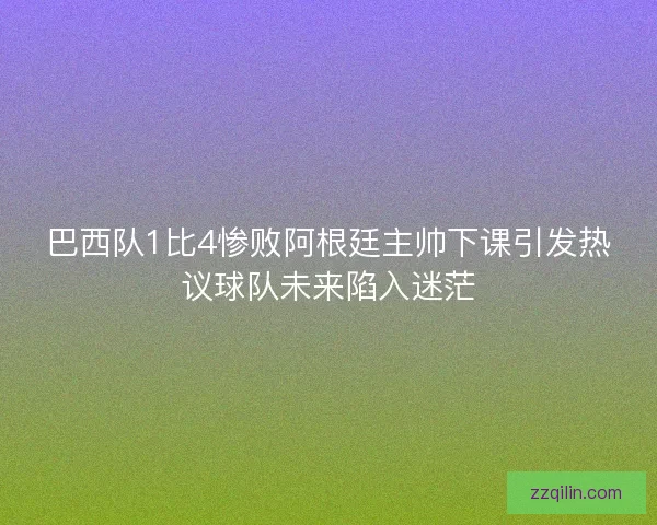 巴西队1比4惨败阿根廷主帅下课引发热议球队未来陷入迷茫