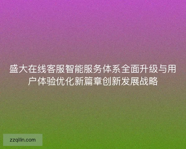 盛大在线客服智能服务体系全面升级与用户体验优化新篇章创新发展战略 盛大在线客服智能服务体系全面升级与用户体验优化新篇章创新发展战略