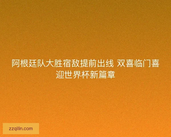 阿根廷队大胜宿敌提前出线 双喜临门喜迎世界杯新篇章