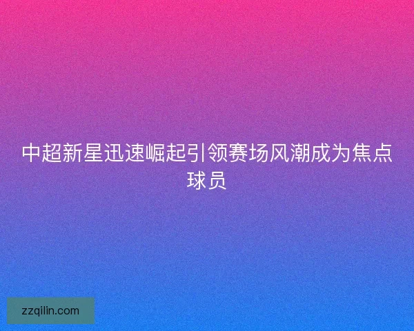 中超新星迅速崛起引领赛场风潮成为焦点球员