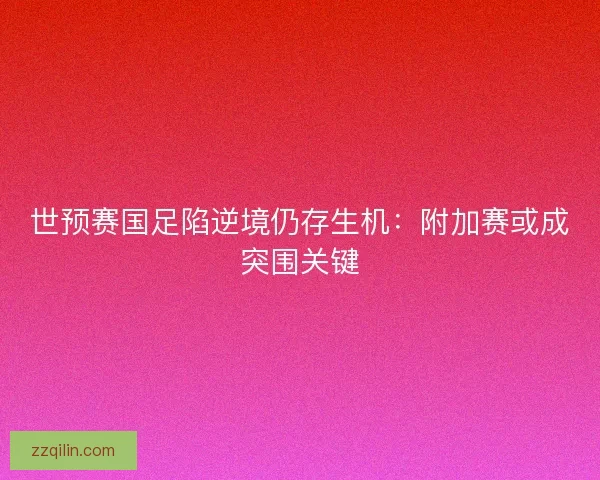 世预赛国足陷逆境仍存生机：附加赛或成突围关键
