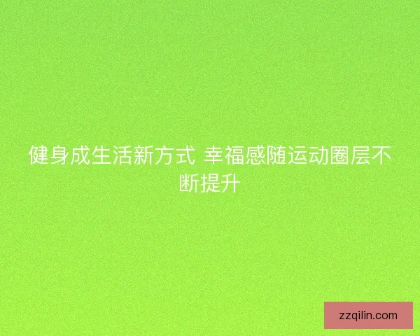 健身成生活新方式 幸福感随运动圈层不断提升 健身成生活新方式 幸福感随运动圈层不断提升