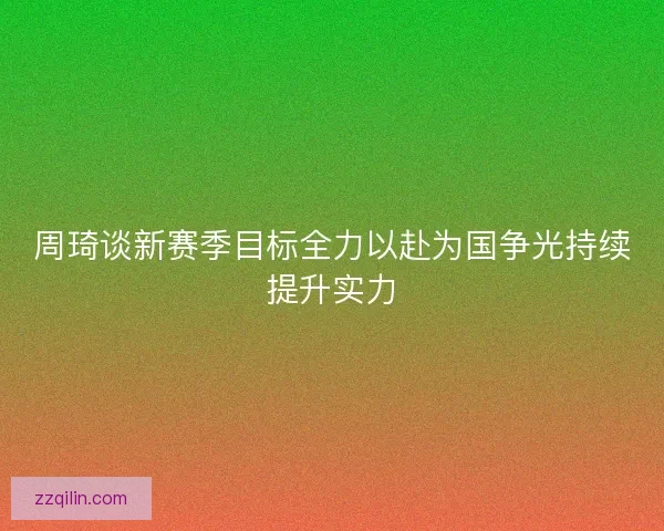 周琦谈新赛季目标全力以赴为国争光持续提升实力