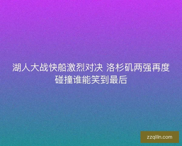 湖人大战快船激烈对决 洛杉矶两强再度碰撞谁能笑到最后