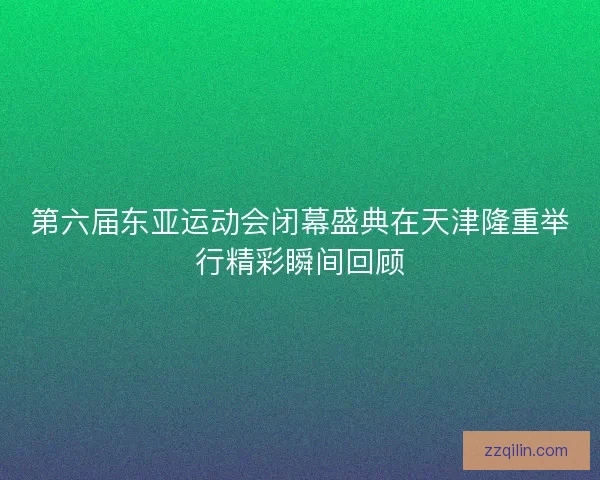 第六届东亚运动会闭幕盛典在天津隆重举行精彩瞬间回顾 第六届东亚运动会闭幕盛典在天津隆重举行精彩瞬间回顾