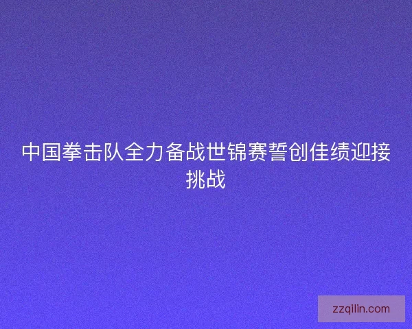 中国拳击队全力备战世锦赛誓创佳绩迎接挑战 中国拳击队全力备战世锦赛誓创佳绩迎接挑战