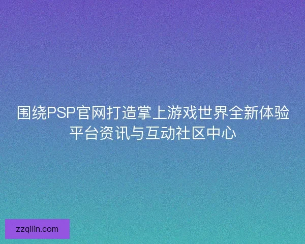 围绕PSP官网打造掌上游戏世界全新体验平台资讯与互动社区中心
