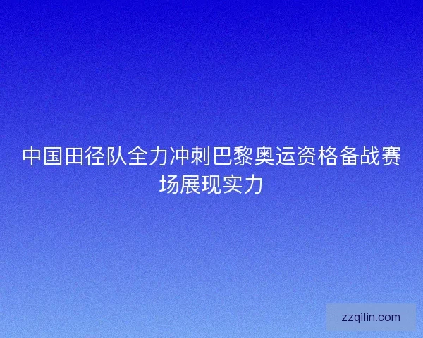 中国田径队全力冲刺巴黎奥运资格备战赛场展现实力 中国田径队全力冲刺巴黎奥运资格备战赛场展现实力