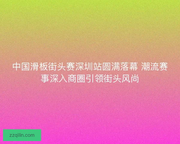 中国滑板街头赛深圳站圆满落幕 潮流赛事深入商圈引领街头风尚