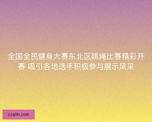 全国全民健身大赛东北区跳绳比赛精彩开赛 吸引各地选手积极参与展示风采