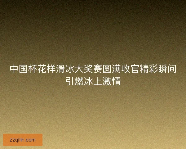 中国杯花样滑冰大奖赛圆满收官精彩瞬间引燃冰上激情
