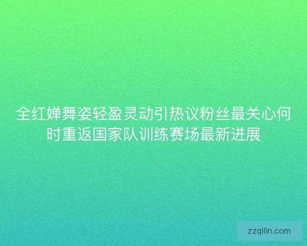 全红婵舞姿轻盈灵动引热议粉丝最关心何时重返国家队训练赛场最新进展 全红婵舞姿轻盈灵动引热议粉丝最关心何时重返国家队训练赛场最新进展