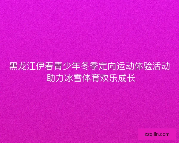 黑龙江伊春青少年冬季定向运动体验活动 助力冰雪体育欢乐成长 黑龙江伊春青少年冬季定向运动体验活动 助力冰雪体育欢乐成长