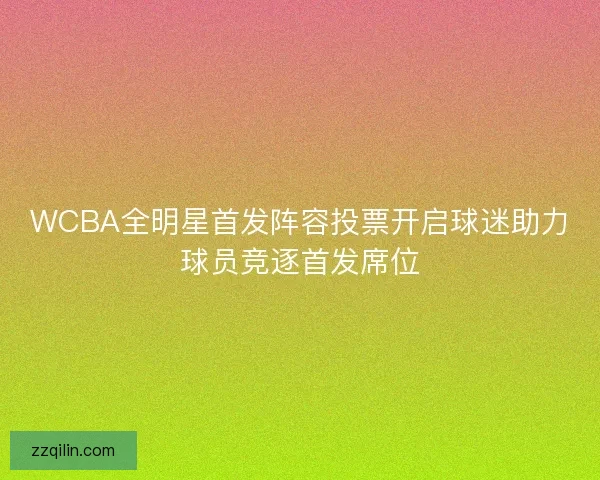 WCBA全明星首发阵容投票开启球迷助力球员竞逐首发席位
